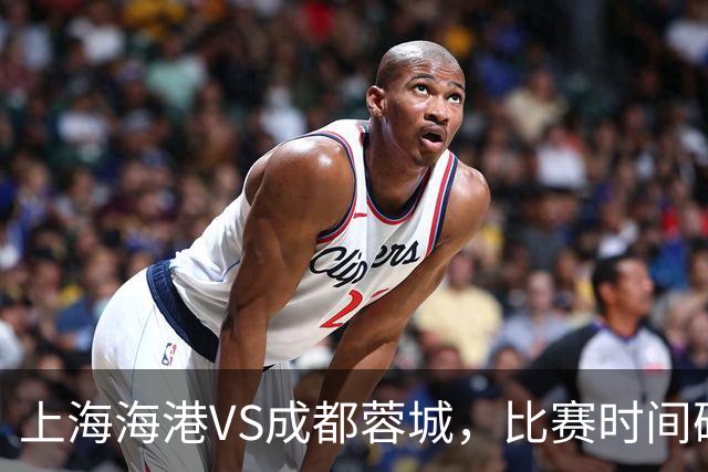 上海海港VS成都蓉城，比赛时间确定，费利佩复出，打平就提前夺冠