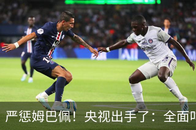 严惩姆巴佩！央视出手了：全面叫停涉及西甲和姆巴佩赛事播出、广告下架
