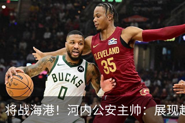 将战海港！河内公安主帅：展现越南足球风采，力争拿到亚冠首分
