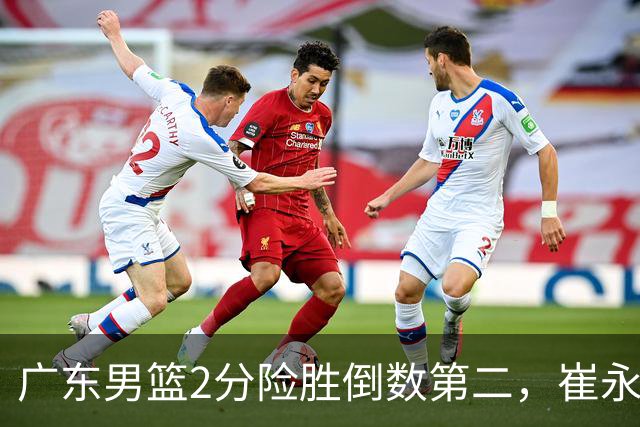 广东男篮2分险胜倒数第二，崔永熙补篮绝杀，胡明轩13+6徐杰状态糟糕