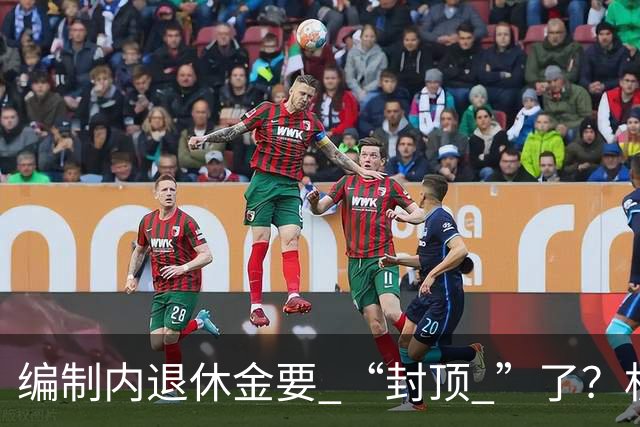 编制内退休金要 “封顶 ”了？机关事业单位以后退休没那么香了