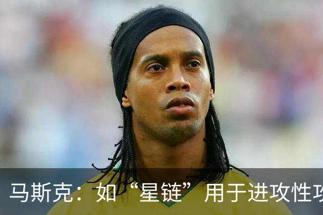 马斯克：如“星链”用于进攻性攻击，将引发毁灭性多米诺骨牌效应