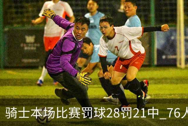 骑士本场比赛罚球28罚21中 76人30罚23中