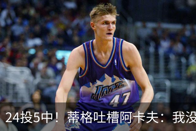 24投5中！蒂格吐槽阿卡夫：我没见过这么头铁的新秀